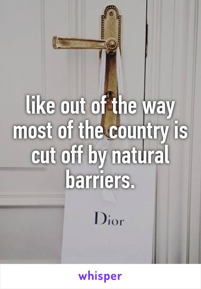 like out of the way most of the country is cut off by natural barriers.