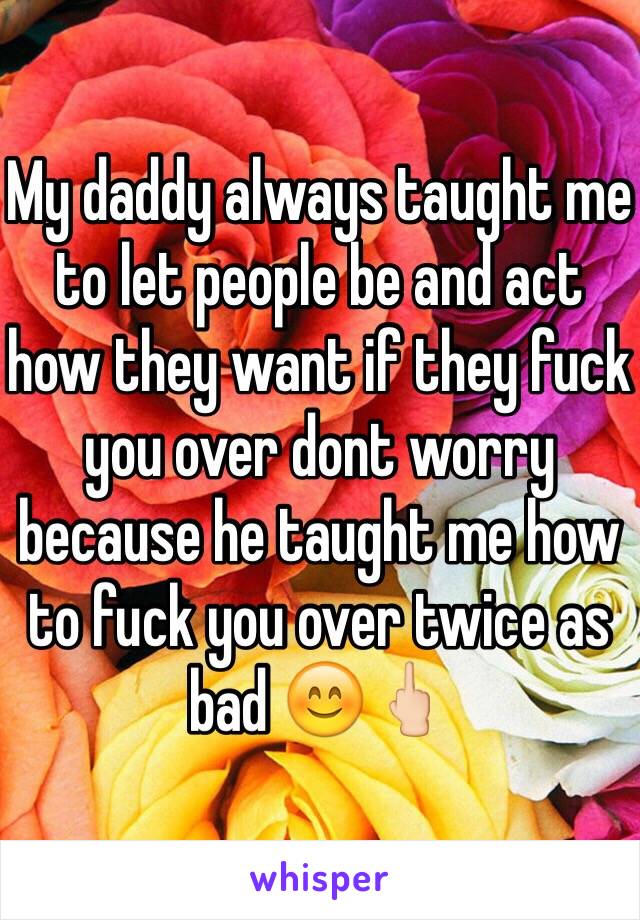 My daddy always taught me to let people be and act how they want if they fuck you over dont worry because he taught me how to fuck you over twice as bad 😊🖕🏻