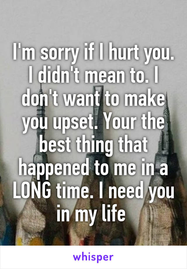 I'm sorry if I hurt you. I didn't mean to. I don't want to make you upset. Your the best thing that happened to me in a LONG time. I need you in my life 