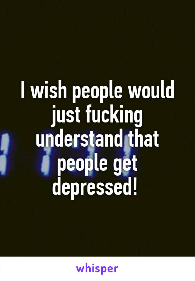 I wish people would just fucking understand that people get depressed! 