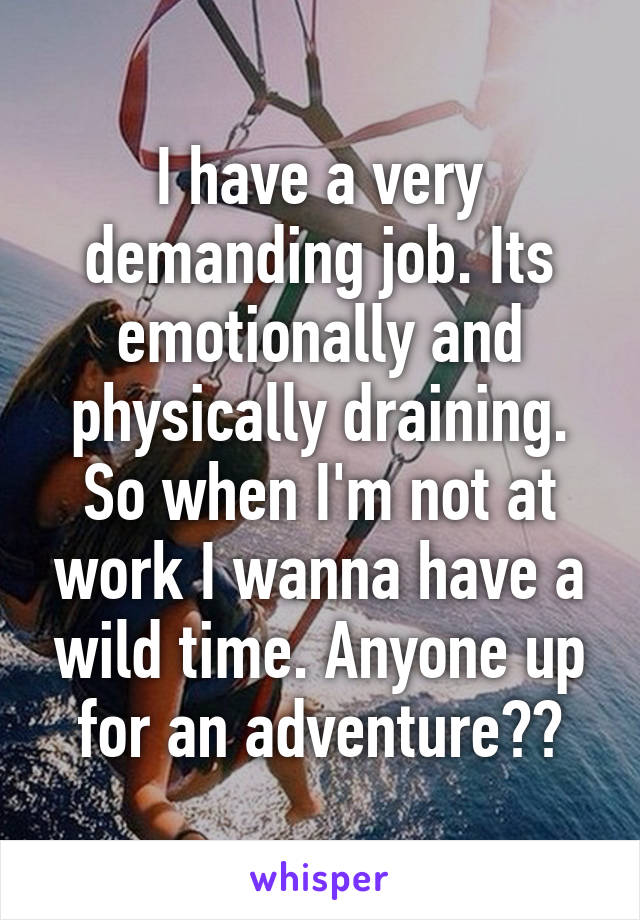 I have a very demanding job. Its emotionally and physically draining. So when I'm not at work I wanna have a wild time. Anyone up for an adventure??