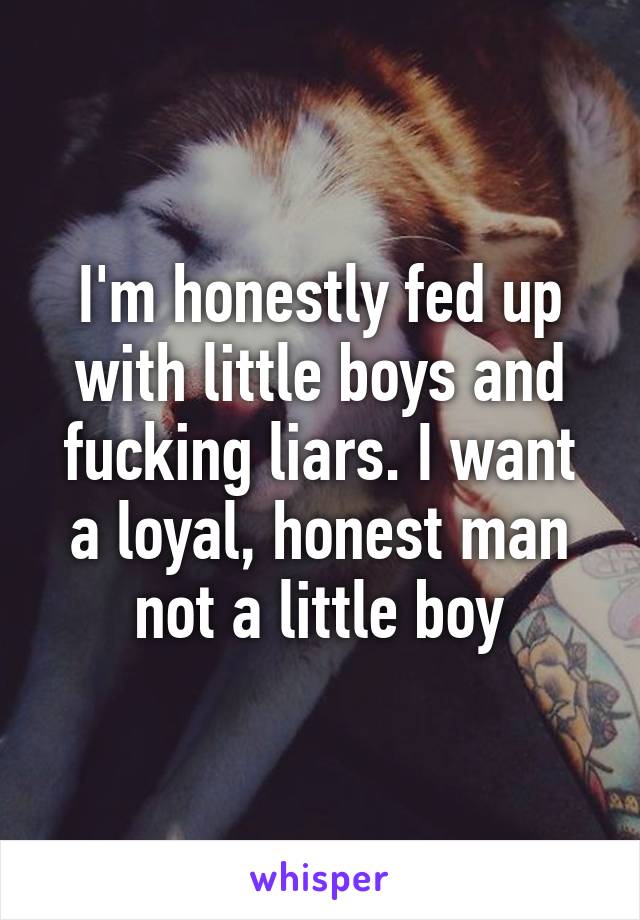 I'm honestly fed up with little boys and fucking liars. I want a loyal, honest man not a little boy