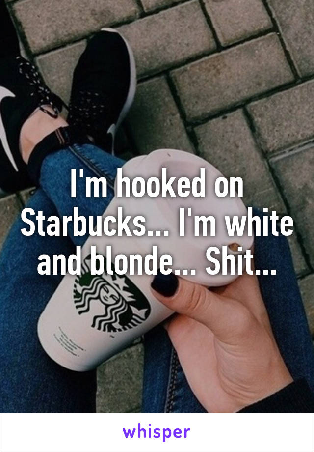 I'm hooked on Starbucks... I'm white and blonde... Shit...