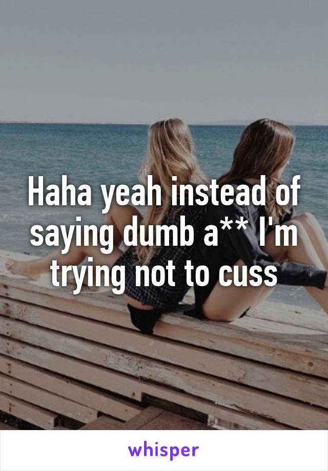 Haha yeah instead of saying dumb a** I'm trying not to cuss