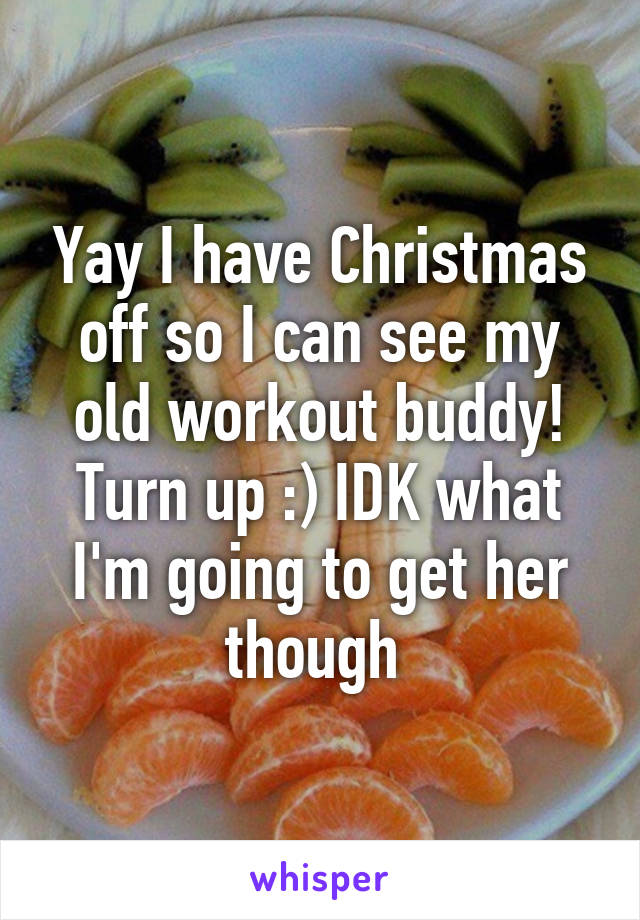 Yay I have Christmas off so I can see my old workout buddy! Turn up :) IDK what I'm going to get her though 