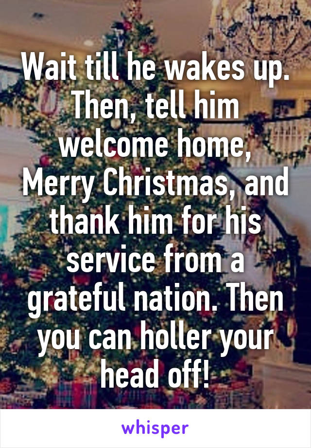 Wait till he wakes up. Then, tell him welcome home, Merry Christmas, and thank him for his service from a grateful nation. Then you can holler your head off!