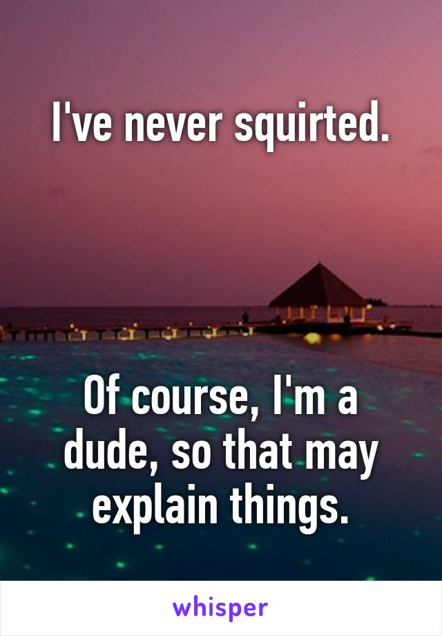 I've never squirted.




Of course, I'm a dude, so that may explain things.