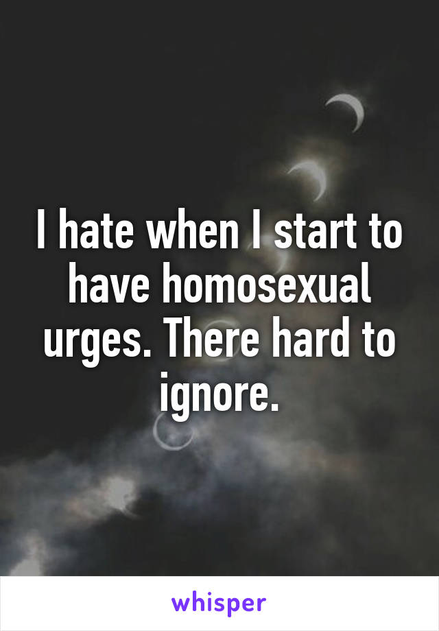 I hate when I start to have homosexual urges. There hard to ignore.