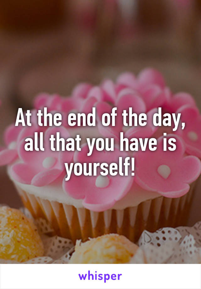 At the end of the day, all that you have is yourself!