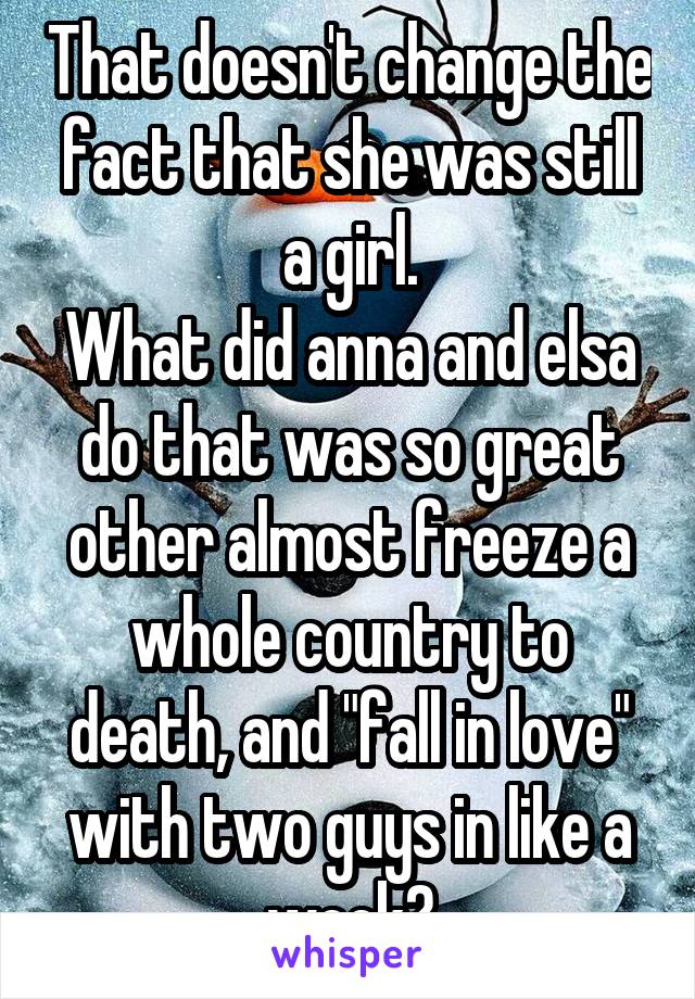 That doesn't change the fact that she was still a girl.
What did anna and elsa do that was so great other almost freeze a whole country to death, and "fall in love" with two guys in like a week?