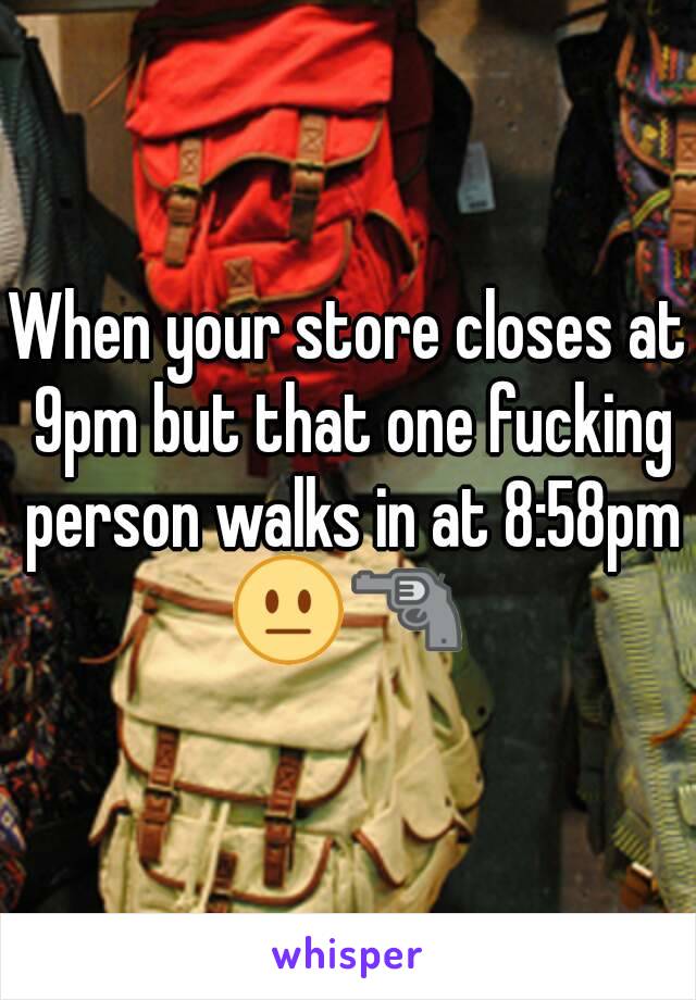 When your store closes at 9pm but that one fucking person walks in at 8:58pm
😐🔫