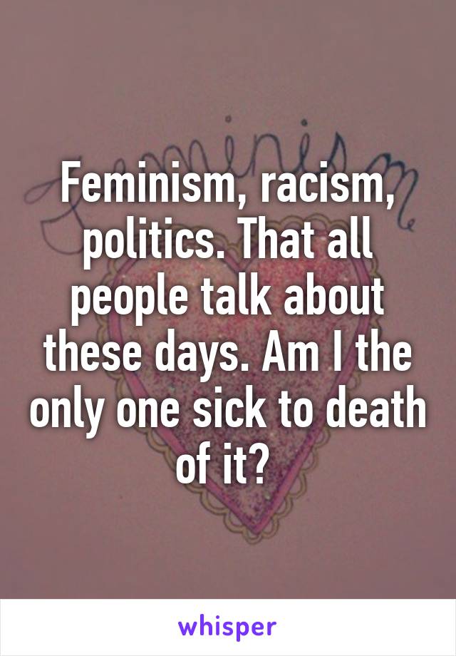 Feminism, racism, politics. That all people talk about these days. Am I the only one sick to death of it? 