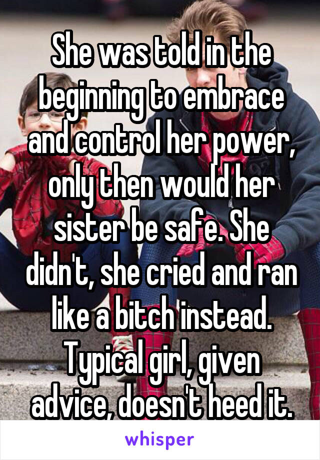 She was told in the beginning to embrace and control her power, only then would her sister be safe. She didn't, she cried and ran like a bitch instead. Typical girl, given advice, doesn't heed it.