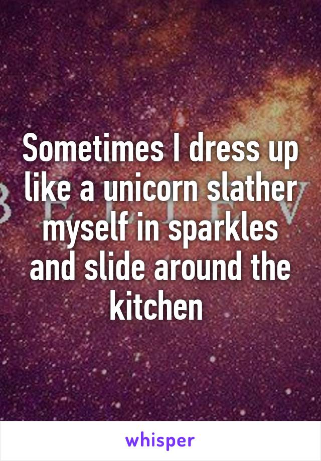 Sometimes I dress up like a unicorn slather myself in sparkles and slide around the kitchen 
