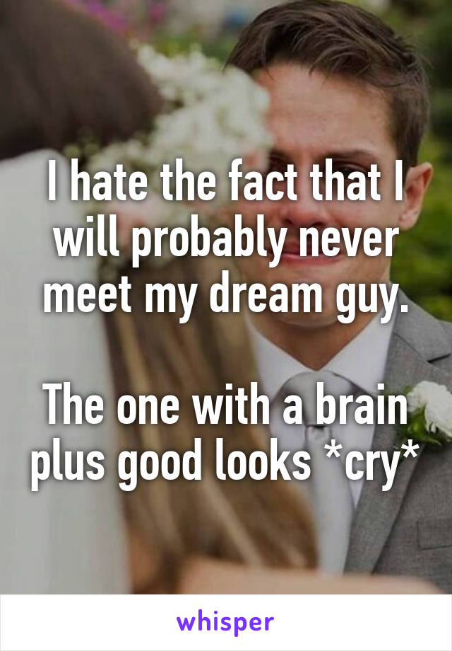 I hate the fact that I will probably never meet my dream guy.

The one with a brain plus good looks *cry*