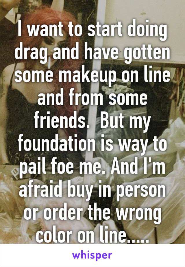 I want to start doing drag and have gotten some makeup on line and from some friends.  But my foundation is way to pail foe me. And I'm afraid buy in person or order the wrong color on line.....