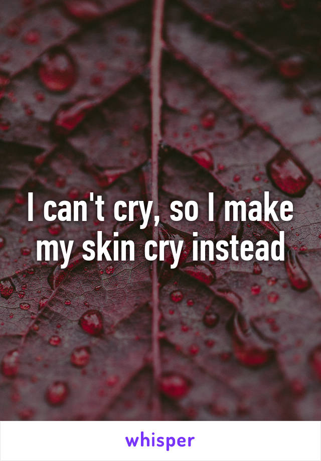 I can't cry, so I make my skin cry instead