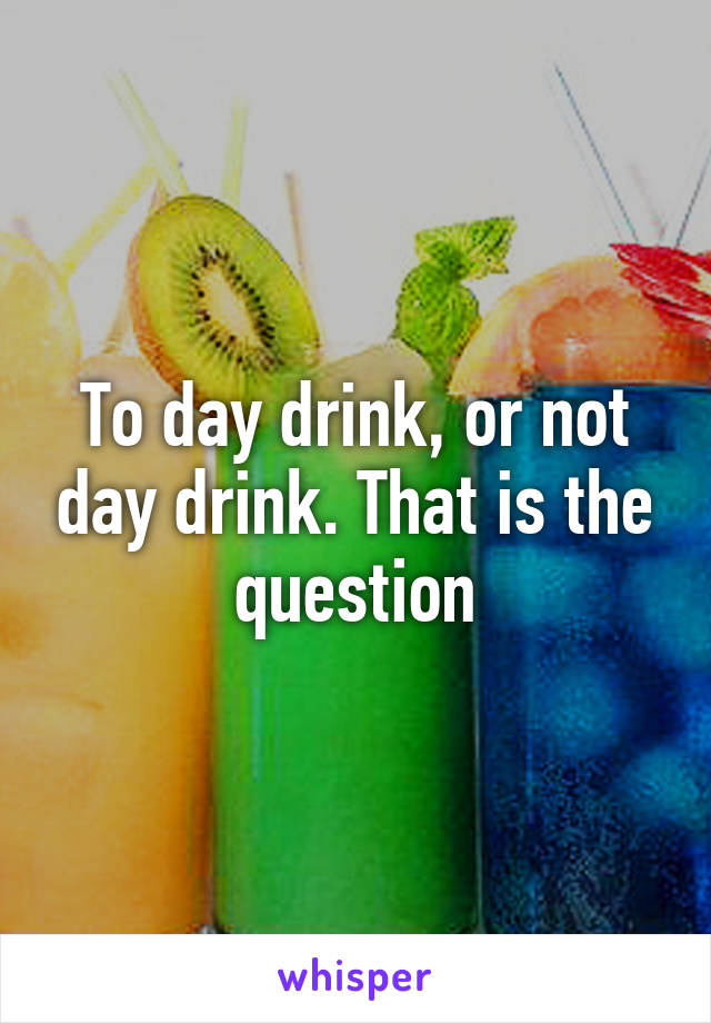 To day drink, or not day drink. That is the question