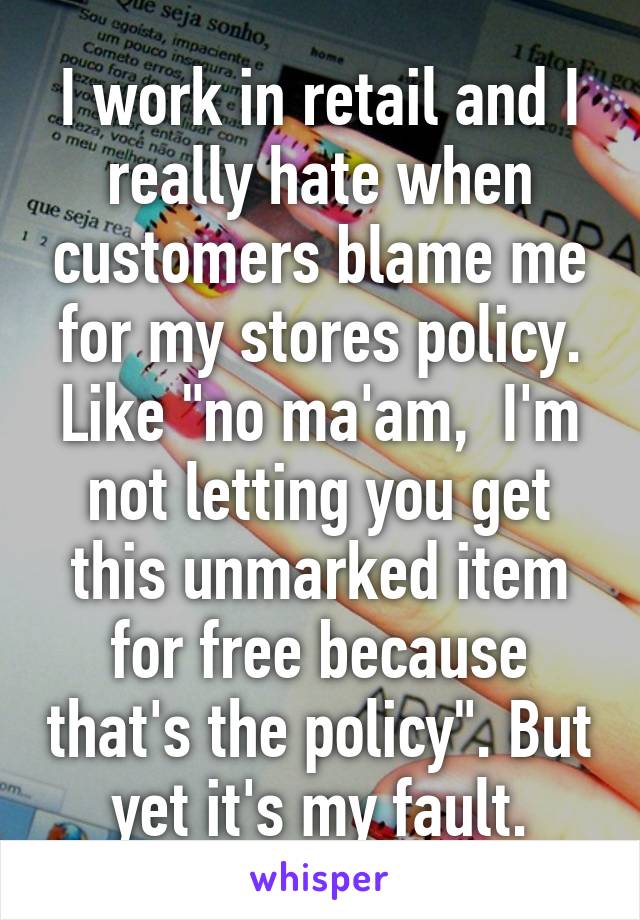 I work in retail and I really hate when customers blame me for my stores policy. Like "no ma'am,  I'm not letting you get this unmarked item for free because that's the policy". But yet it's my fault.