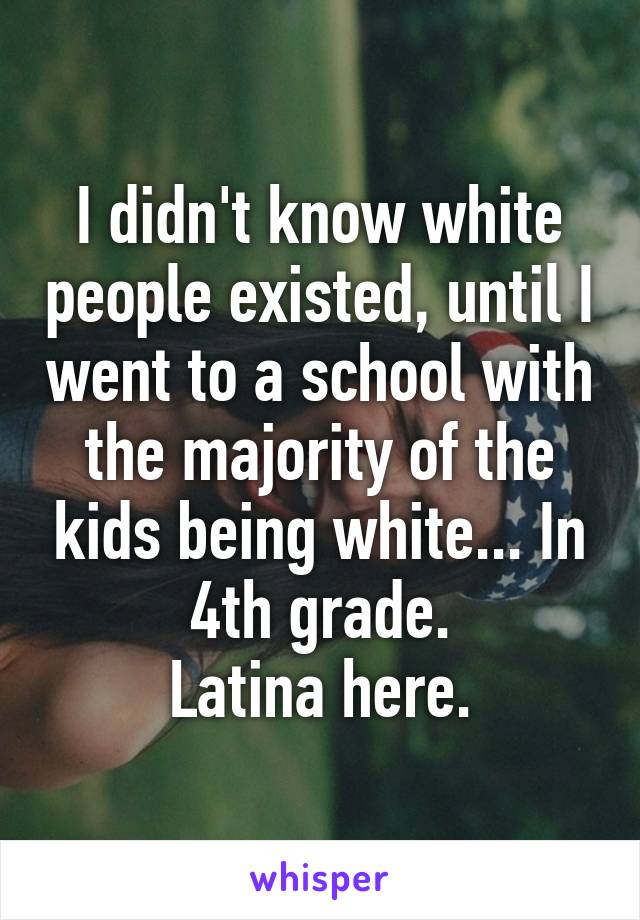 I didn't know white people existed, until I went to a school with the majority of the kids being white... In 4th grade.
Latina here.