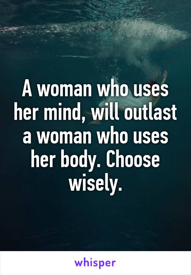 A woman who uses her mind, will outlast a woman who uses her body. Choose wisely.