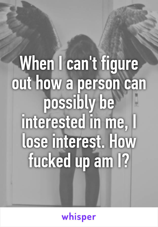 When I can't figure out how a person can possibly be interested in me, I lose interest. How fucked up am I?