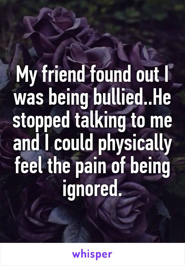 My friend found out I was being bullied..He stopped talking to me and I could physically feel the pain of being ignored.