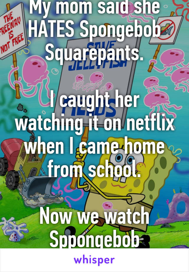 My mom said she HATES Spongebob Squarepants.

I caught her watching it on netflix when I came home from school.

Now we watch Sppongebob together...