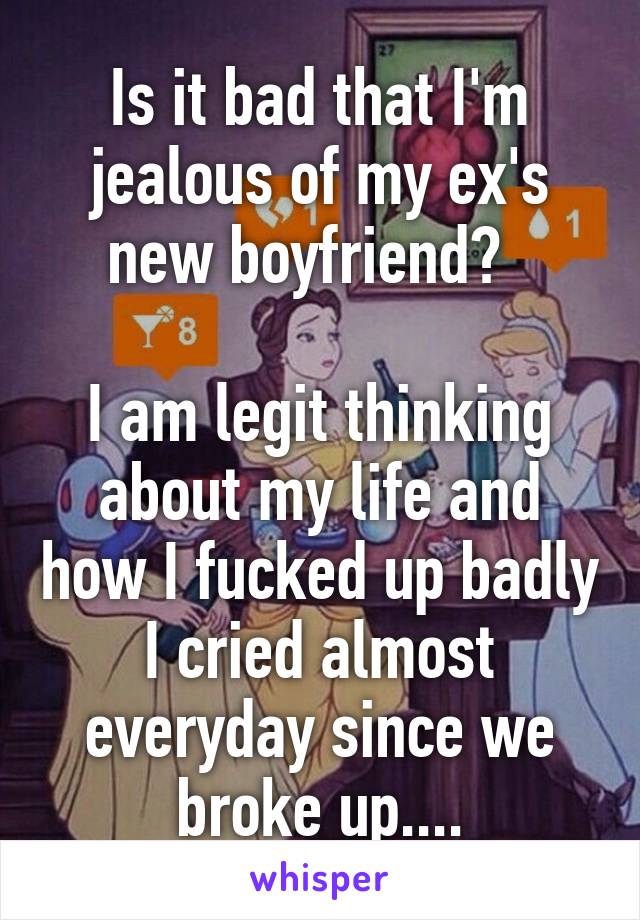 Is it bad that I'm jealous of my ex's new boyfriend?  

I am legit thinking about my life and how I fucked up badly I cried almost everyday since we broke up....