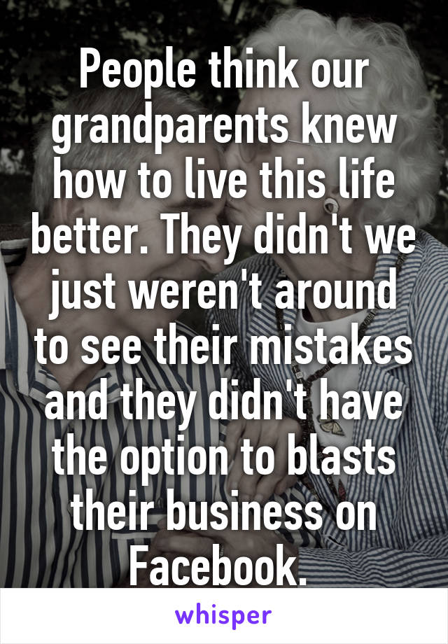 People think our grandparents knew how to live this life better. They didn't we just weren't around to see their mistakes and they didn't have the option to blasts their business on Facebook. 