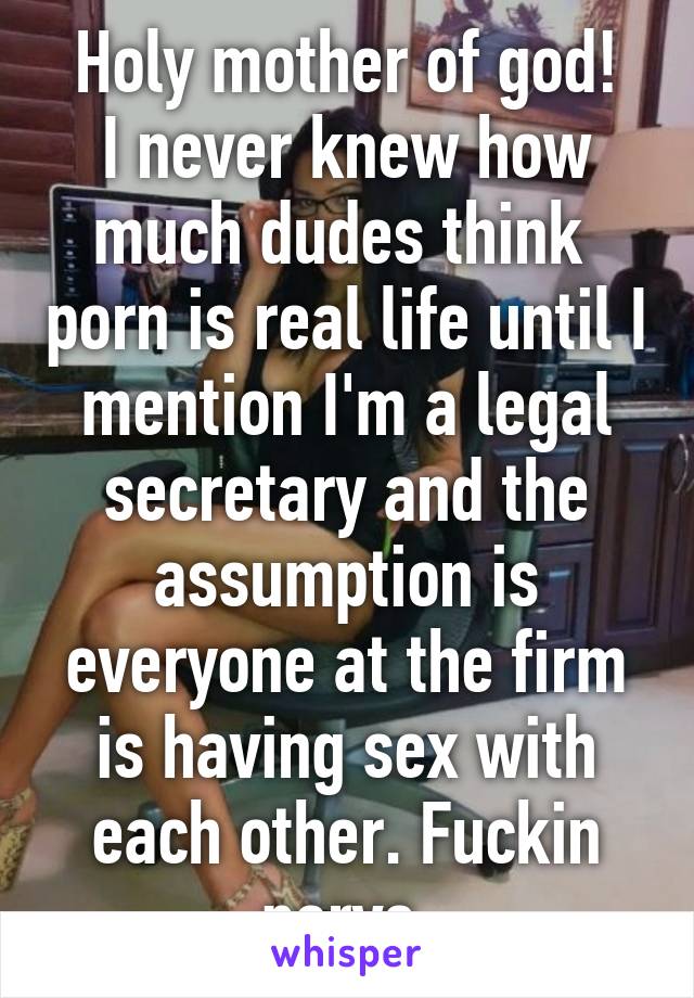 Holy mother of god!
I never knew how much dudes think  porn is real life until I mention I'm a legal secretary and the assumption is everyone at the firm is having sex with each other. Fuckin pervs.
