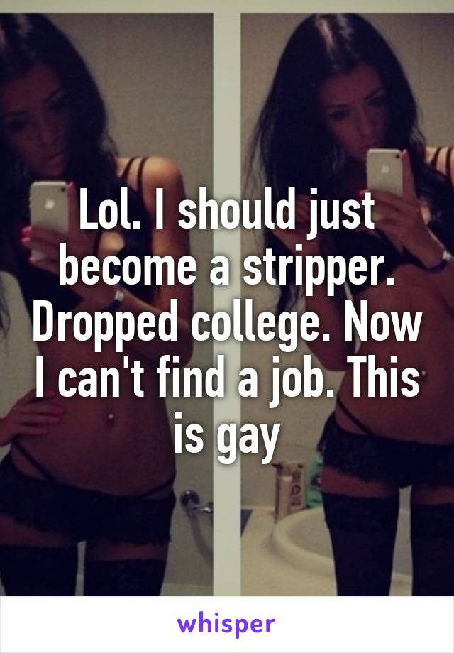 Lol. I should just become a stripper. Dropped college. Now I can't find a job. This is gay