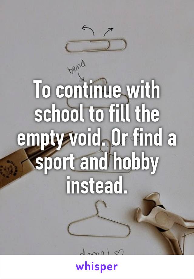 To continue with school to fill the empty void. Or find a sport and hobby instead.