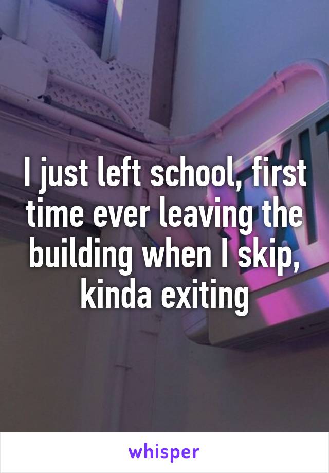 I just left school, first time ever leaving the building when I skip, kinda exiting