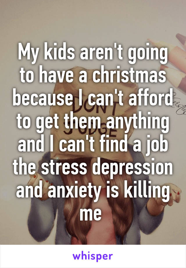 My kids aren't going to have a christmas because I can't afford to get them anything and I can't find a job the stress depression and anxiety is killing me 