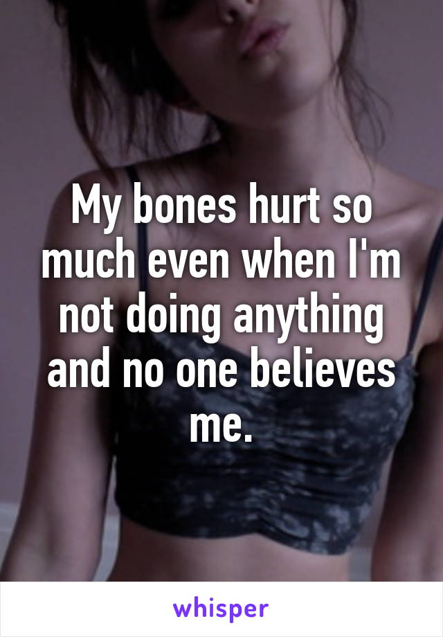 My bones hurt so much even when I'm not doing anything and no one believes me.