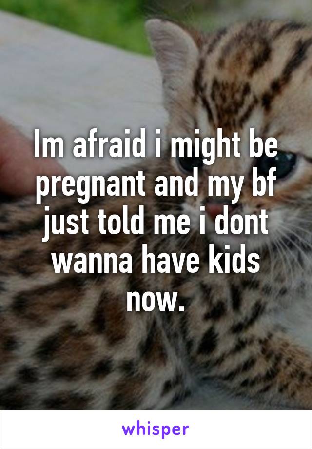 Im afraid i might be pregnant and my bf just told me i dont wanna have kids now.