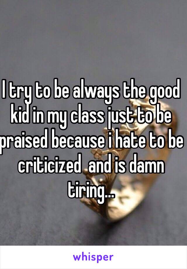 I try to be always the good kid in my class just to be praised because i hate to be criticized  and is damn tiring...