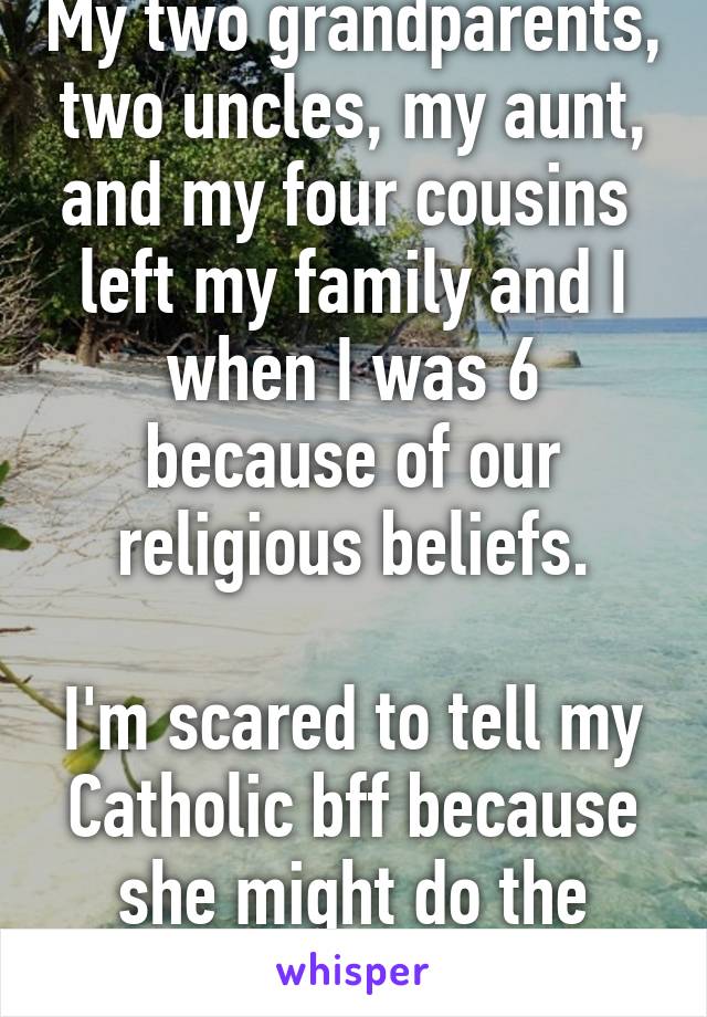 My two grandparents, two uncles, my aunt, and my four cousins  left my family and I when I was 6 because of our religious beliefs.

I'm scared to tell my Catholic bff because she might do the same. 
