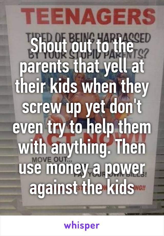 Shout out to the parents that yell at their kids when they screw up yet don't even try to help them with anything. Then use money a power against the kids