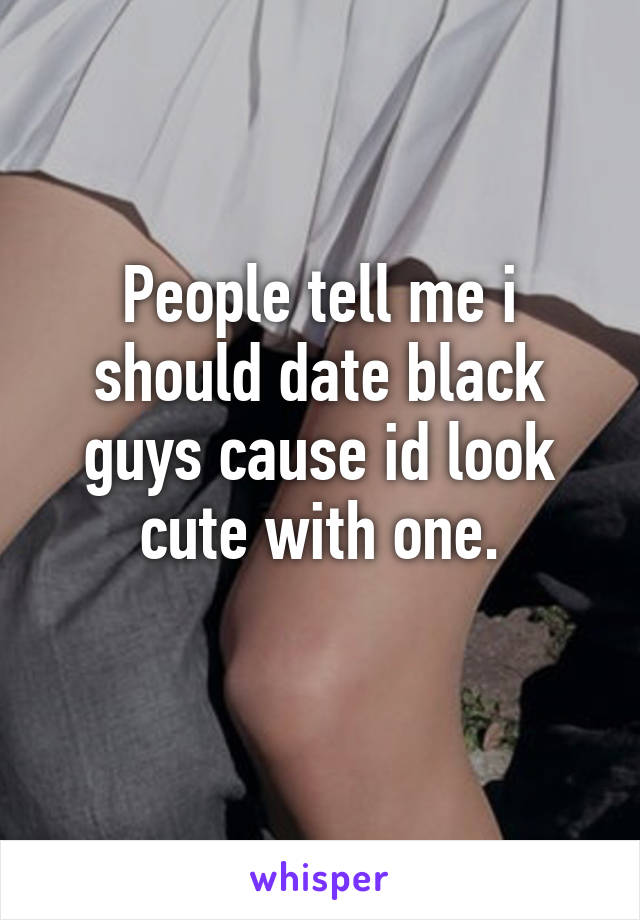 People tell me i should date black guys cause id look cute with one.
