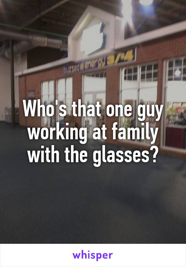 Who's that one guy working at family with the glasses?