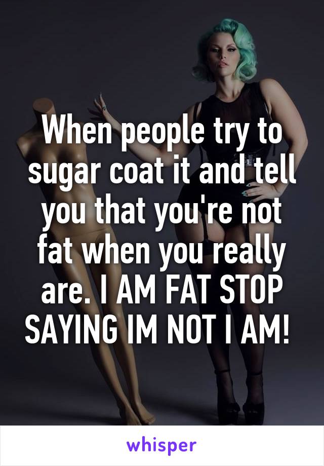 When people try to sugar coat it and tell you that you're not fat when you really are. I AM FAT STOP SAYING IM NOT I AM! 