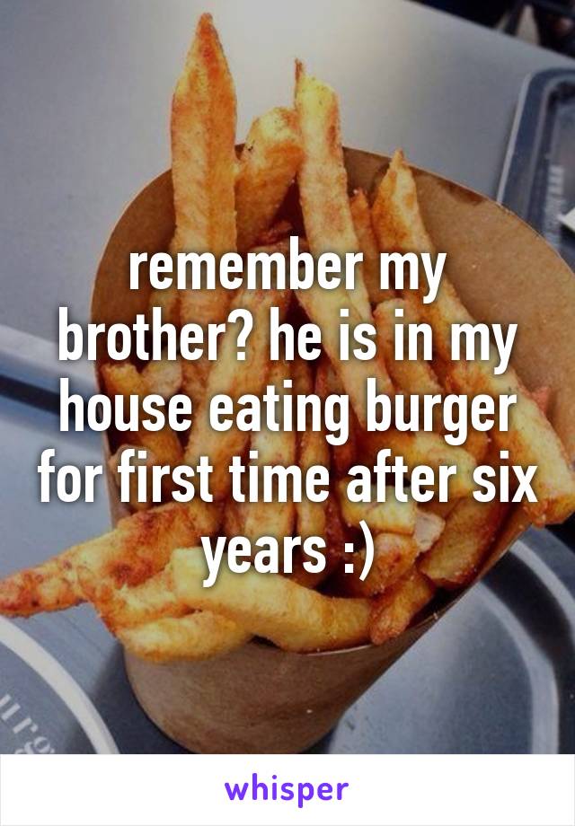 remember my brother? he is in my house eating burger for first time after six years :)