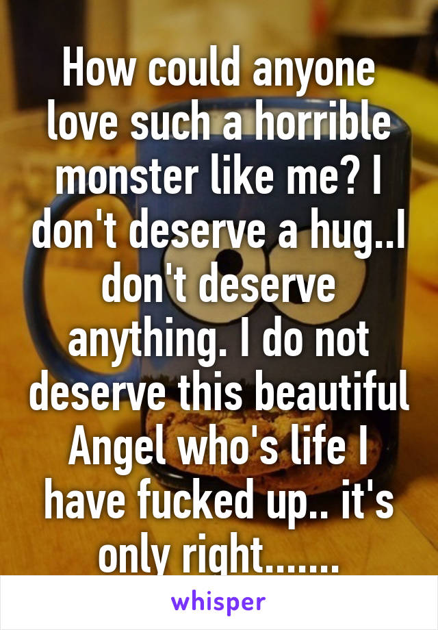 How could anyone love such a horrible monster like me? I don't deserve a hug..I don't deserve anything. I do not deserve this beautiful Angel who's life I have fucked up.. it's only right.......