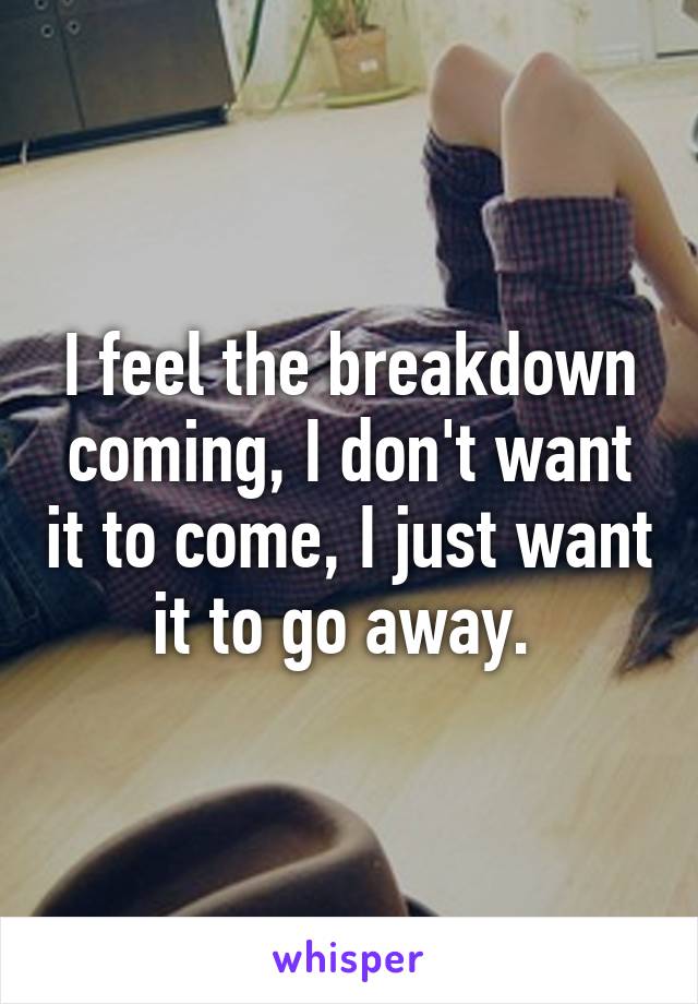 I feel the breakdown coming, I don't want it to come, I just want it to go away. 