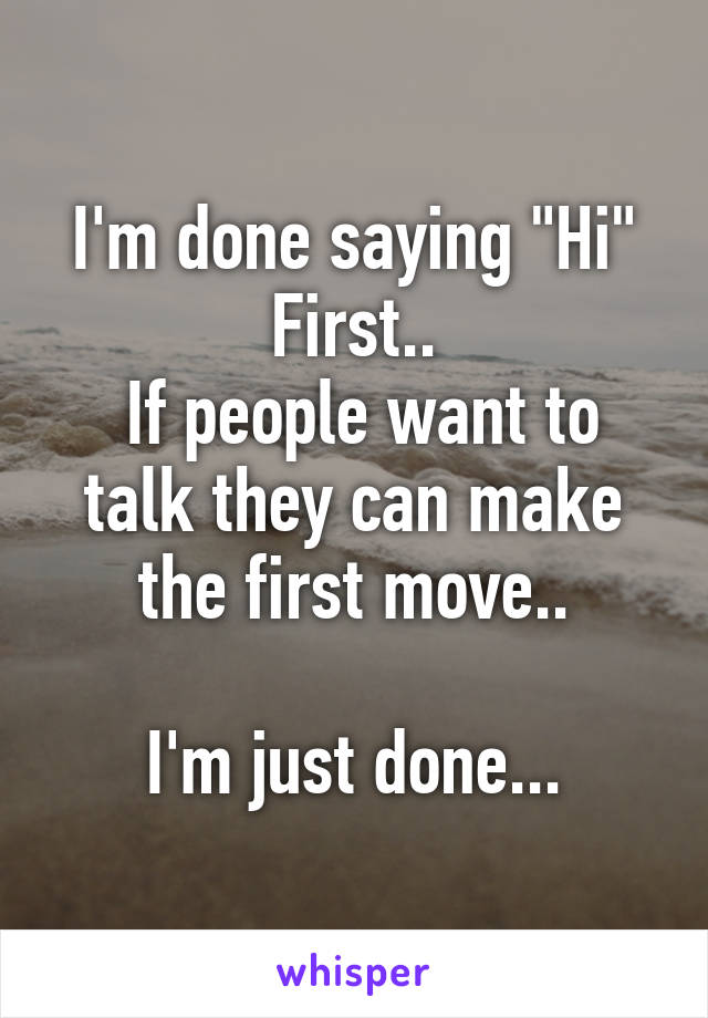 I'm done saying "Hi" First..
 If people want to talk they can make the first move..

I'm just done...