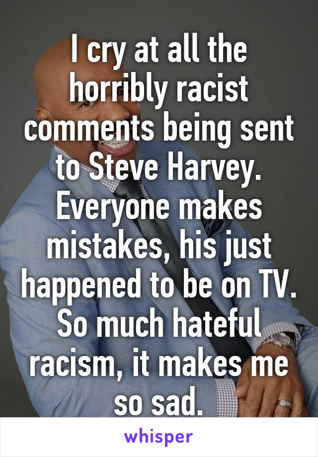 I cry at all the horribly racist comments being sent to Steve Harvey. Everyone makes mistakes, his just happened to be on TV. So much hateful racism, it makes me so sad.