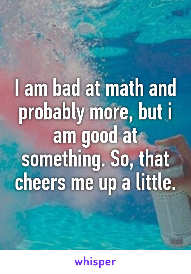 I am bad at math and probably more, but i am good at something. So, that cheers me up a little.