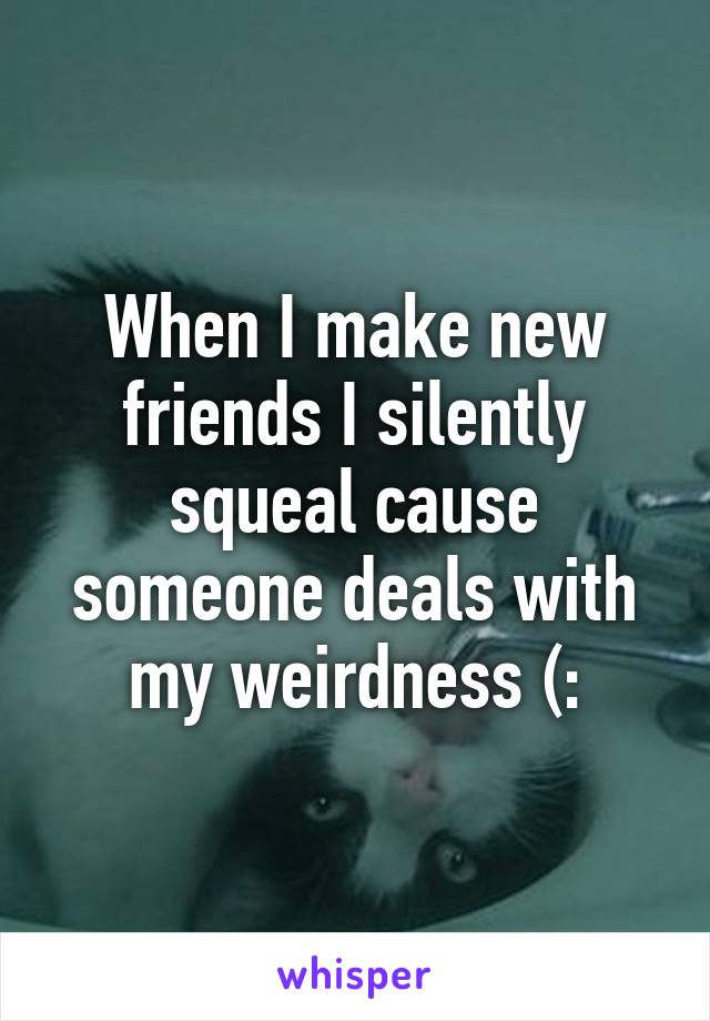 When I make new friends I silently squeal cause someone deals with my weirdness (: